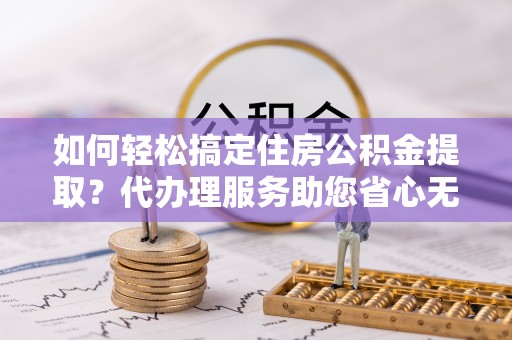 柘城如何轻松搞定住房公积金提取？代办理服务助您省心无忧
