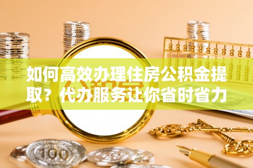 柘城如何高效办理住房公积金提取？代办服务让你省时省力