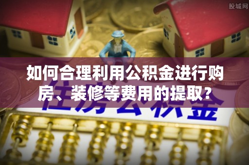 柘城如何合理利用公积金进行购房、装修等费用的提取？