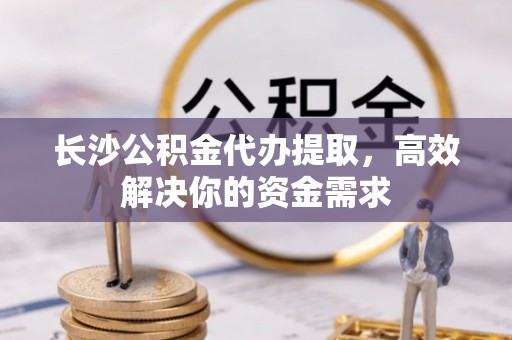 柘城长沙公积金代办提取，高效解决你的资金需求