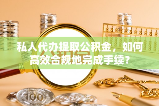 柘城私人代办提取公积金，如何高效合规地完成手续？