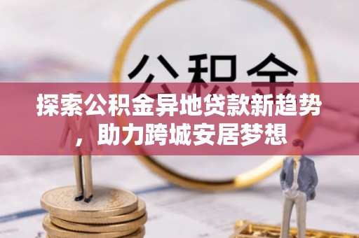 柘城探索公积金异地贷款新趋势，助力跨城安居梦想