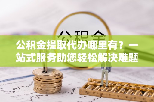柘城公积金提取代办哪里有？一站式服务助您轻松解决难题