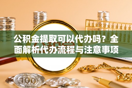 柘城公积金提取可以代办吗？全面解析代办流程与注意事项