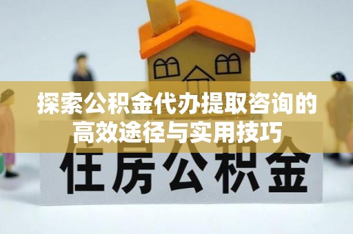 柘城探索公积金代办提取咨询的高效途径与实用技巧