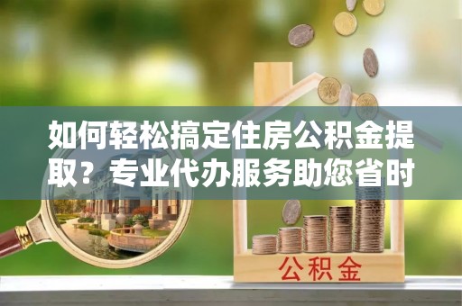 柘城如何轻松搞定住房公积金提取？专业代办服务助您省时省心