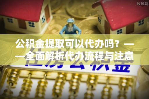 柘城公积金提取可以代办吗？——全面解析代办流程与注意事项